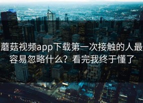 蘑菇视频app下载第一次接触的人最容易忽略什么？看完我终于懂了
