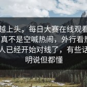越刷越上头，每日大赛在线观看：这一回真不是空喊热闹，外行看热闹，懂的人已经开始对线了，有些话不能明说但都懂