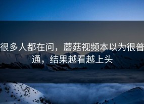 很多人都在问，蘑菇视频本以为很普通，结果越看越上头