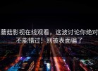 蘑菇影视在线观看，这波讨论你绝对不能错过！别被表面骗了