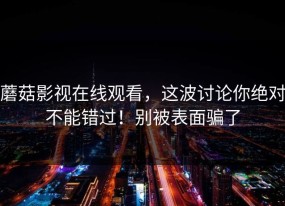 蘑菇影视在线观看，这波讨论你绝对不能错过！别被表面骗了