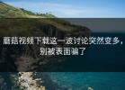 蘑菇视频下载这一波讨论突然变多，别被表面骗了