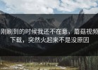 刚刷到的时候我还不在意，蘑菇视频下载，突然火起来不是没原因