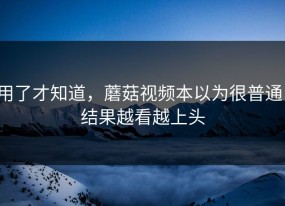 用了才知道，蘑菇视频本以为很普通，结果越看越上头