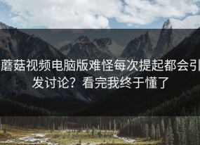 蘑菇视频电脑版难怪每次提起都会引发讨论？看完我终于懂了