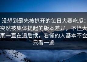 没想到最先被扒开的每日大赛吃瓜：突然被集体提起的版本差异，不怪大家一直在追后续，看懂的人基本不会只看一遍
