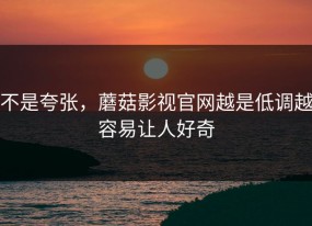 不是夸张，蘑菇影视官网越是低调越容易让人好奇