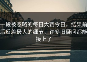 一段被忽略的每日大赛今日，结果前后反差最大的细节，许多旧疑问都能接上了