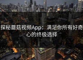 探秘蘑菇视频App：满足你所有好奇心的终极选择