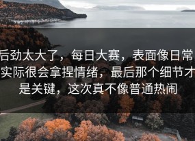 后劲太大了，每日大赛，表面像日常，实际很会拿捏情绪，最后那个细节才是关键，这次真不像普通热闹