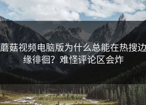 蘑菇视频电脑版为什么总能在热搜边缘徘徊？难怪评论区会炸