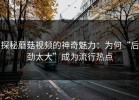 探秘蘑菇视频的神奇魅力：为何“后劲太大”成为流行热点