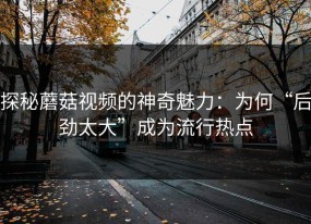 探秘蘑菇视频的神奇魅力：为何“后劲太大”成为流行热点