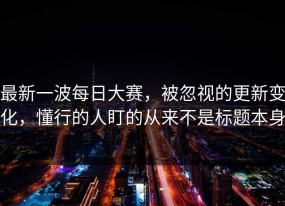 最新一波每日大赛，被忽视的更新变化，懂行的人盯的从来不是标题本身