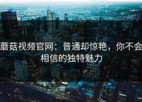 蘑菇视频官网：普通却惊艳，你不会相信的独特魅力