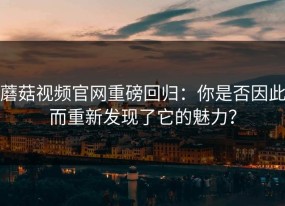 蘑菇视频官网重磅回归：你是否因此而重新发现了它的魅力？