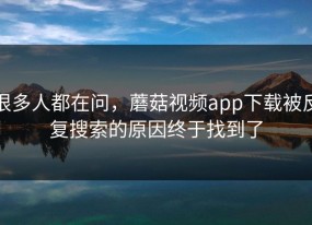 很多人都在问，蘑菇视频app下载被反复搜索的原因终于找到了