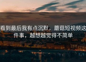 看到最后我有点沉默，蘑菇短视频这件事，越想越觉得不简单