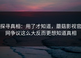 探寻真相：用了才知道，蘑菇影视官网争议这么大反而更想知道真相