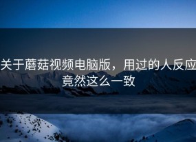 关于蘑菇视频电脑版，用过的人反应竟然这么一致