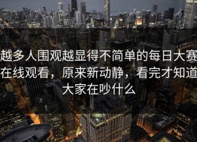 越多人围观越显得不简单的每日大赛在线观看，原来新动静，看完才知道大家在吵什么