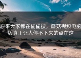 原来大家都在偷偷搜，蘑菇视频电脑版真正让人停不下来的点在这