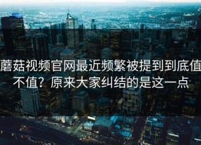 蘑菇视频官网最近频繁被提到到底值不值？原来大家纠结的是这一点