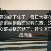 这次真的绷不住了，每日大赛在线观看，偏偏越到后面越有东西，这次连老观众都被整沉默了，评论区已经吵成两派