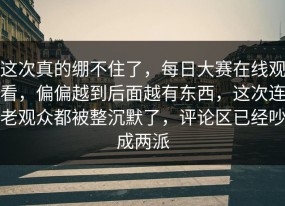 这次真的绷不住了，每日大赛在线观看，偏偏越到后面越有东西，这次连老观众都被整沉默了，评论区已经吵成两派