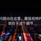 原来问题出在这里，蘑菇视频的魅力就在于这个细节