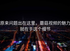 原来问题出在这里，蘑菇视频的魅力就在于这个细节