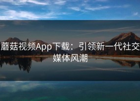 蘑菇视频App下载：引领新一代社交媒体风潮