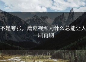 不是夸张，蘑菇视频为什么总能让人一刷再刷