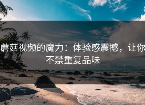 蘑菇视频的魔力：体验感震撼，让你不禁重复品味