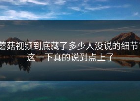 蘑菇视频到底藏了多少人没说的细节？这一下真的说到点上了