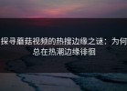 探寻蘑菇视频的热搜边缘之谜：为何总在热潮边缘徘徊