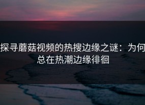 探寻蘑菇视频的热搜边缘之谜：为何总在热潮边缘徘徊