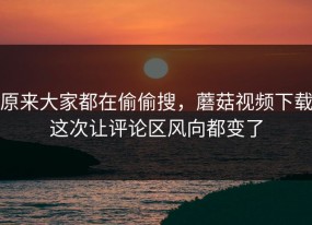 原来大家都在偷偷搜，蘑菇视频下载这次让评论区风向都变了