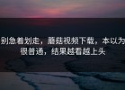 别急着划走，蘑菇视频下载，本以为很普通，结果越看越上头