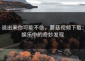 说出来你可能不信，蘑菇视频下载：娱乐中的奇妙发现
