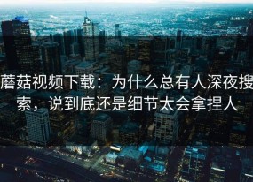 蘑菇视频下载：为什么总有人深夜搜索，说到底还是细节太会拿捏人