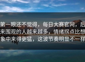 第一眼还不觉得，每日大赛官网，后来围观的人越来越多，情绪拐点比想象中来得更猛，这波节奏明显不一样