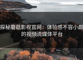 探秘蘑菇影视官网：体验感不容小觑的视频流媒体平台