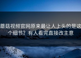 蘑菇视频官网原来最让人上头的是这个细节？有人看完直接改主意