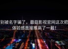 别被名字骗了，蘑菇影视官网这次把体验感直接推高了一截！