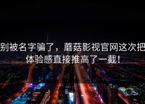 别被名字骗了，蘑菇影视官网这次把体验感直接推高了一截！