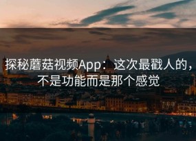 探秘蘑菇视频App：这次最戳人的，不是功能而是那个感觉