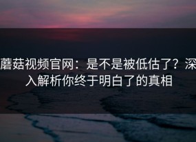 蘑菇视频官网：是不是被低估了？深入解析你终于明白了的真相