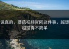 说真的，蘑菇视频官网这件事，越想越觉得不简单