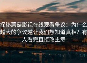 探秘蘑菇影视在线观看争议：为什么越大的争议越让我们想知道真相？有人看完直接改主意